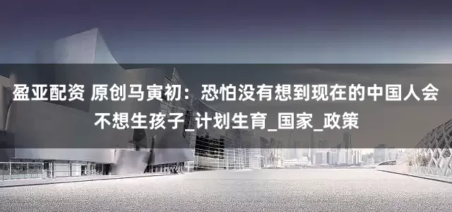 盈亚配资 原创马寅初：恐怕没有想到现在的中国人会不想生孩子_计划生育_国家_政策