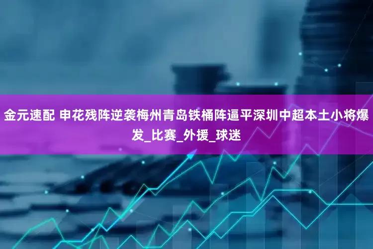 金元速配 申花残阵逆袭梅州青岛铁桶阵逼平深圳中超本土小将爆发_比赛_外援_球迷