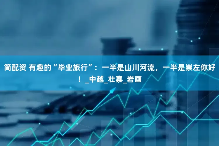 简配资 有趣的“毕业旅行”：一半是山川河流，一半是崇左你好！_中越_壮寨_岩画