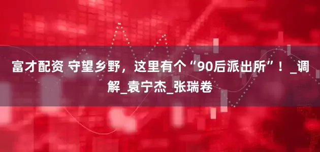 富才配资 守望乡野，这里有个“90后派出所”！_调解_袁宁杰_张瑞卷