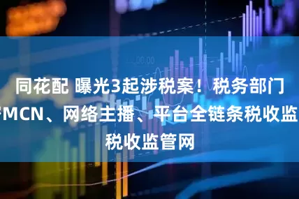 同花配 曝光3起涉税案！税务部门织密MCN、网络主播、平台全链条税收监管网