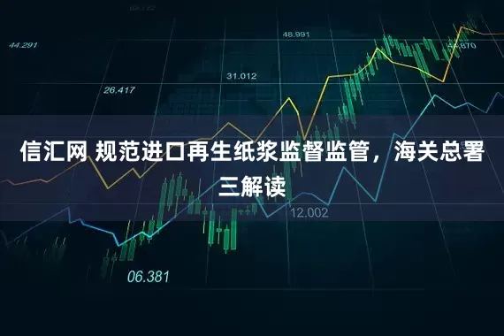 信汇网 规范进口再生纸浆监督监管，海关总署三解读