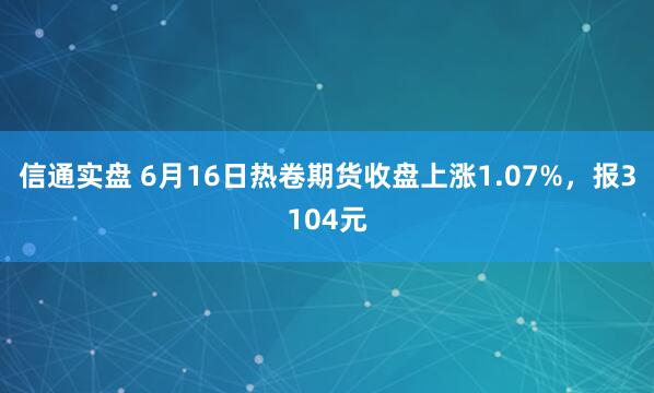 信通实盘 6月16日热卷期货收盘上涨1.07%，报3104元