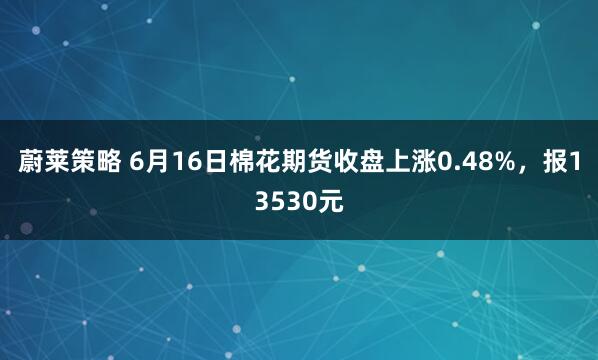 蔚莱策略 6月16日棉花期货收盘上涨0.48%，报13530元