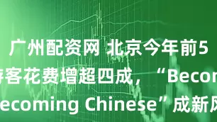 广州配资网 北京今年前5月入境游客花费增超四成，“Becoming Chinese”成新风尚