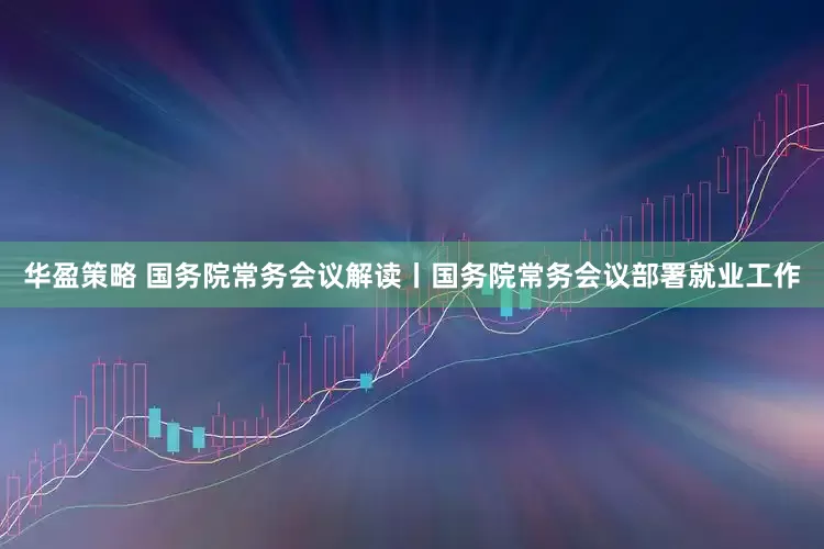 华盈策略 国务院常务会议解读丨国务院常务会议部署就业工作