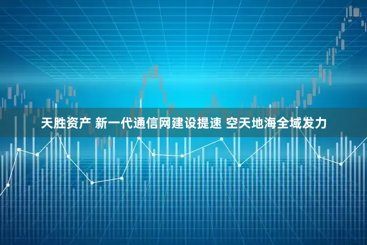天胜资产 新一代通信网建设提速 空天地海全域发力